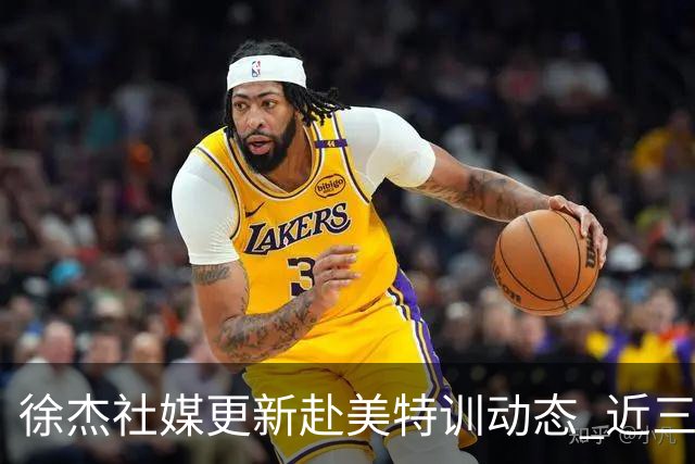 徐杰社媒更新赴美特训动态 近三次入选男篮集训均无缘正规大名单